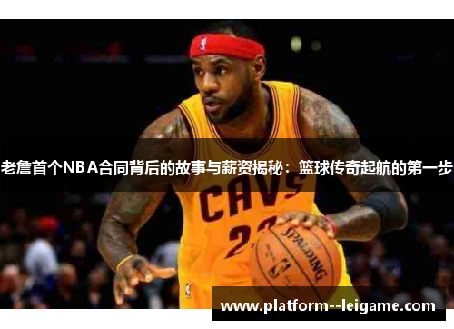 老詹首个NBA合同背后的故事与薪资揭秘：篮球传奇起航的第一步